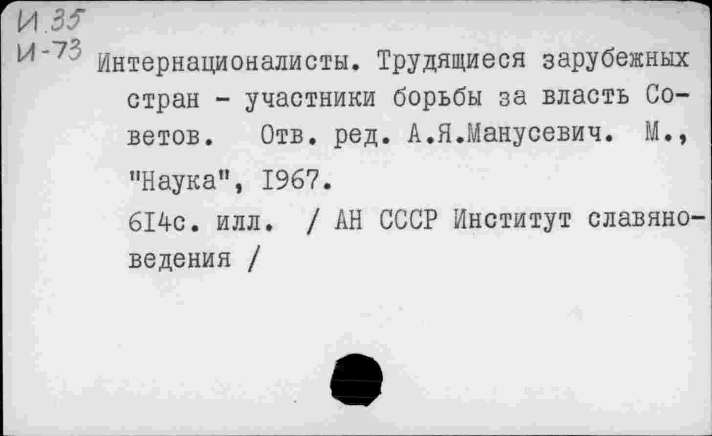 ﻿^'7 Интернационалисты. Трудящиеся зарубежных стран - участники борьбы за власть Советов. Отв. ред. А.Я.Манусевич. М., "Наука”, 1967.
614с. илл. / АН СССР Институт славяноведения /